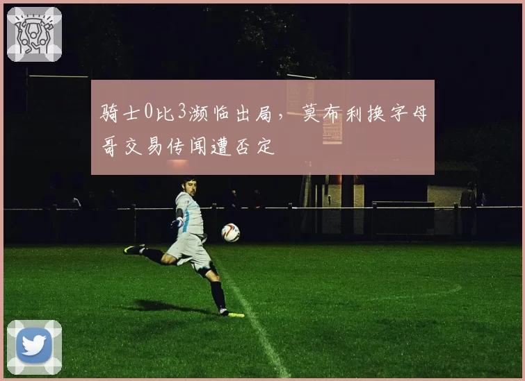 骑士0比3濒临出局,莫布利换字母哥交易传闻遭否定