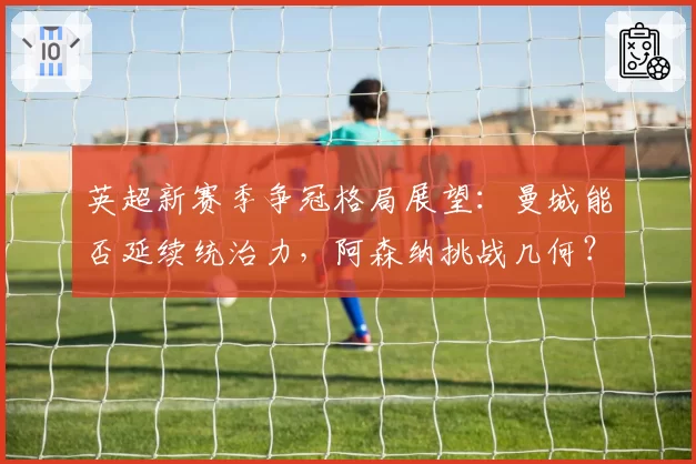 英超新赛季争冠格局展望:曼城能否延续统治力,阿森纳挑战几何?