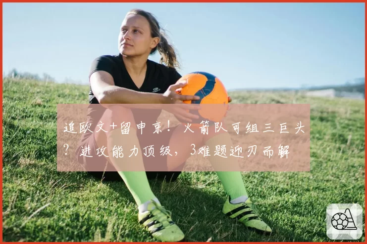 追欧文+留申京！火箭队可组三巨头？进攻能力顶级，3难题迎刃而解