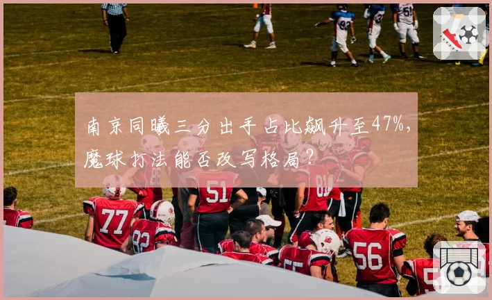 南京同曦三分出手占比飙升至47%，魔球打法能否改写格局？