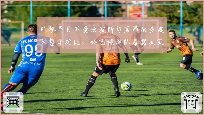 巴黎圣日耳曼坎波斯与莱昂纳多建队哲学对比，姆巴佩离队暴露决策失误