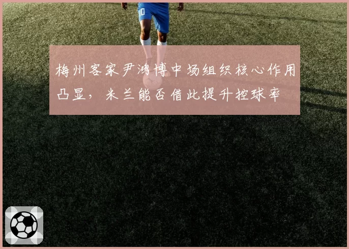 梅州客家尹鸿博中场组织核心作用凸显,米兰能否借此提升控球率