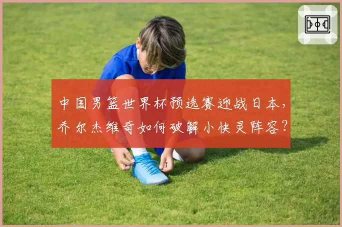 中国男篮世界杯预选赛迎战日本，乔尔杰维奇如何破解小快灵阵容？
