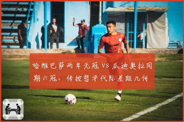 哈维巴萨两年无冠 vs 瓜迪奥拉同期六冠,传控哲学代际差距几何