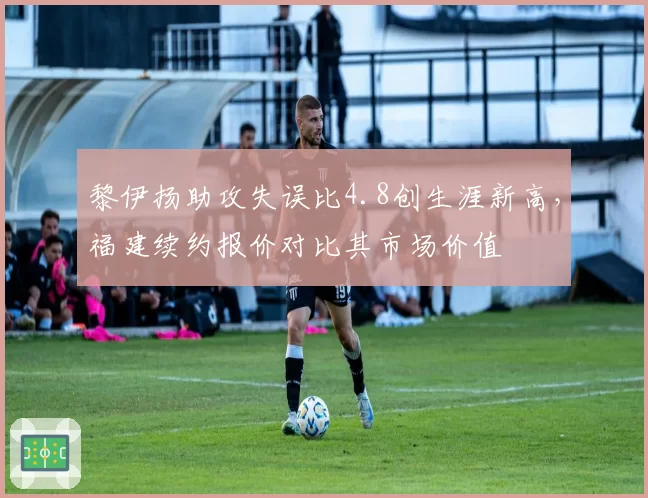黎伊扬助攻失误比4.8创生涯新高，福建续约报价对比其市场价值
