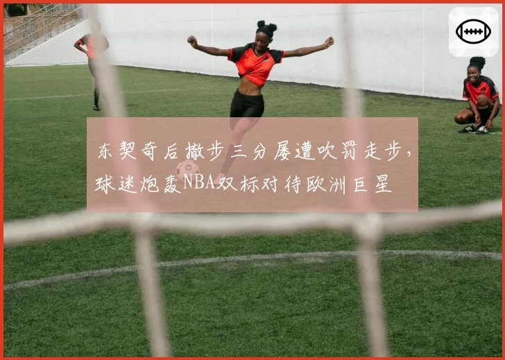 东契奇后撤步三分屡遭吹罚走步，球迷炮轰NBA双标对待欧洲巨星