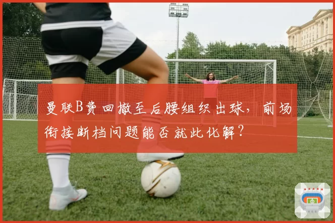 曼联B费回撤至后腰组织出球，前场衔接断档问题能否就此化解？