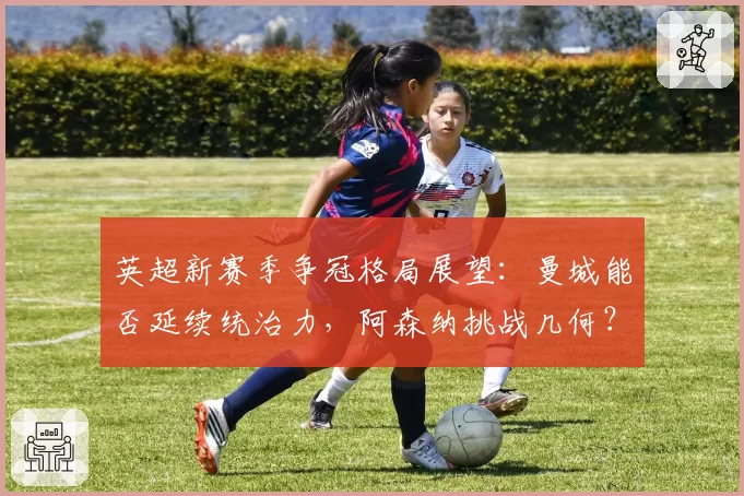 英超新赛季争冠格局展望:曼城能否延续统治力,阿森纳挑战几何?