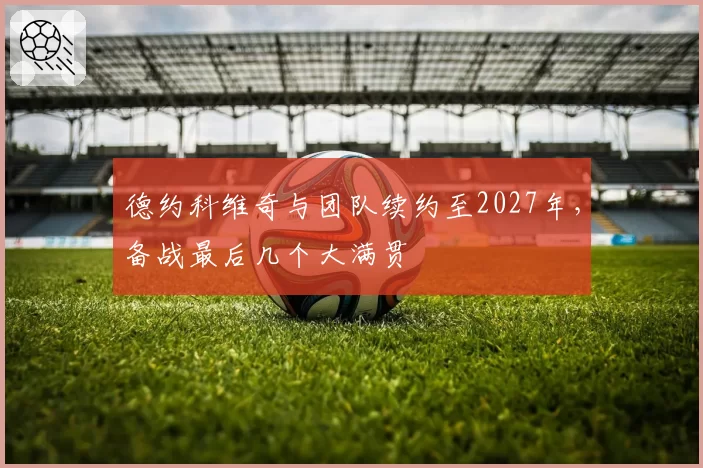 德约科维奇与团队续约至2027年，备战最后几个大满贯