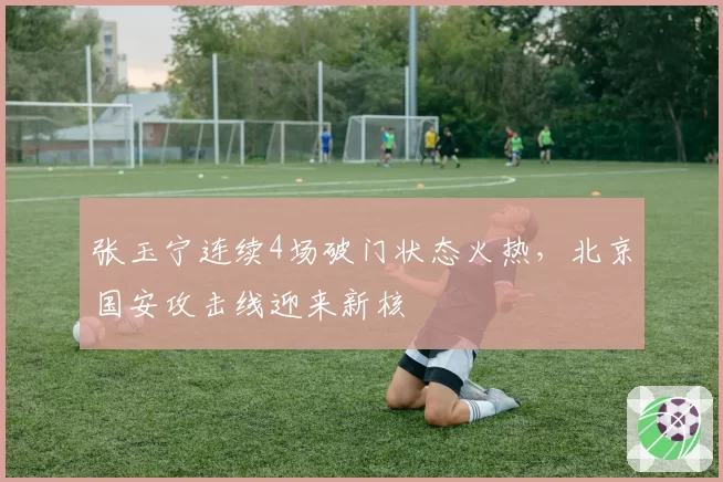 张玉宁连续4场破门状态火热，北京国安攻击线迎来新核