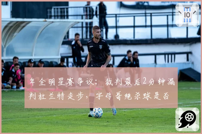 年全明星赛争议：裁判最后2分钟漏判杜兰特走步，字母哥绝杀球是否有效引热议