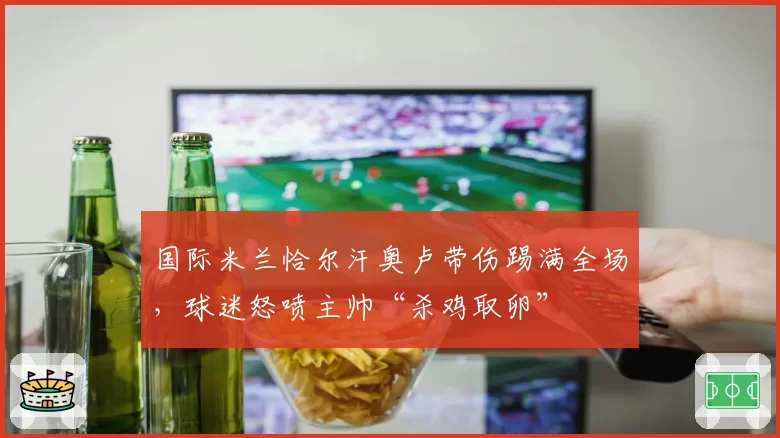 国际米兰恰尔汗奥卢带伤踢满全场，球迷怒喷主帅“杀鸡取卵”