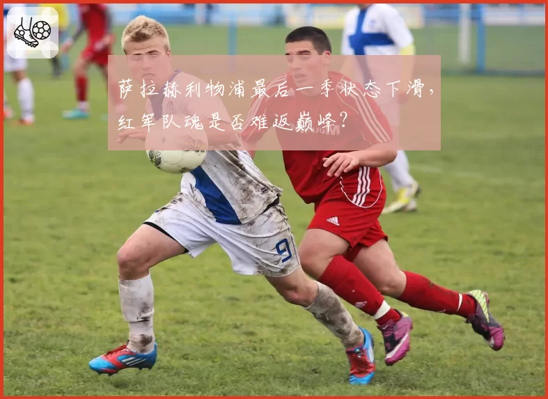 萨拉赫利物浦最后一季状态下滑,红军队魂是否难返巅峰?