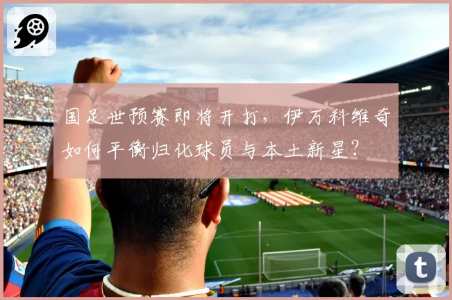 国足世预赛即将开打，伊万科维奇如何平衡归化球员与本土新星？