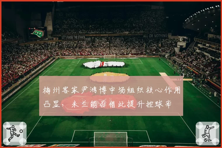 梅州客家尹鸿博中场组织核心作用凸显,米兰能否借此提升控球率